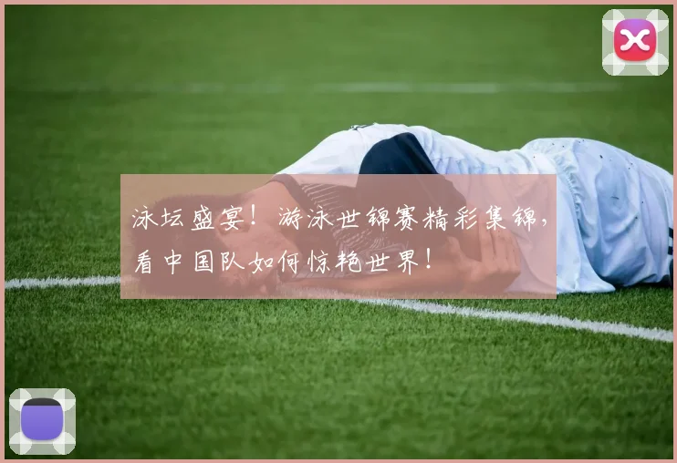 泳坛盛宴!游泳世锦赛精彩集锦,看中国队如何惊艳世界!