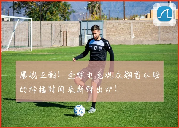 鏖战正酣！全球电竞观众翘首以盼的转播时间表新鲜出炉！