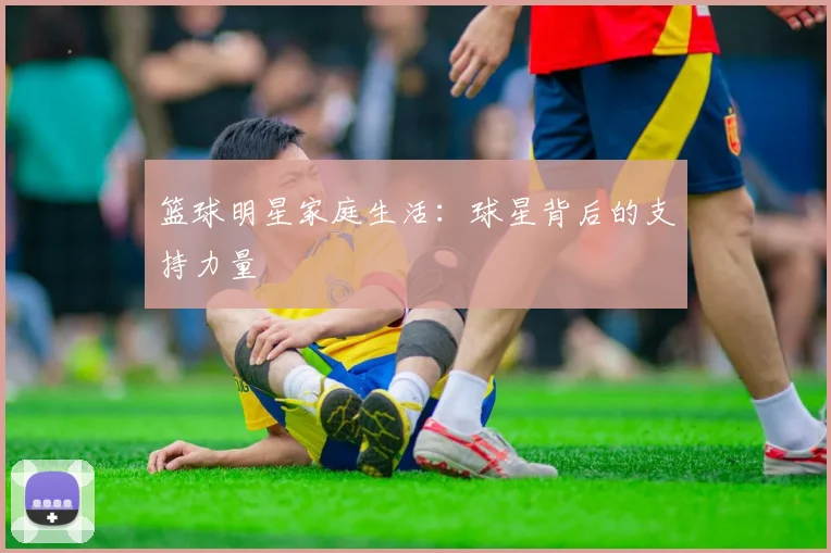 篮球明星家庭生活：球星背后的支持力量