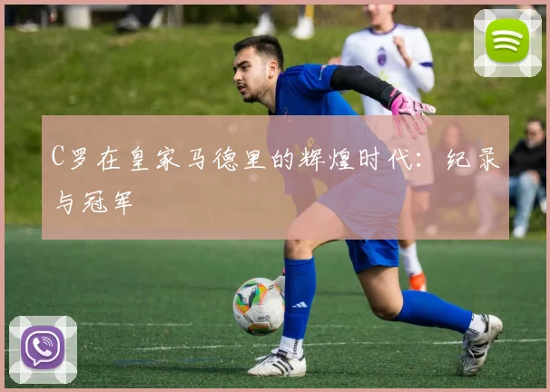 C罗在皇家马德里的辉煌时代：纪录与冠军