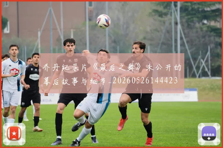 乔丹纪录片《最后之舞》未公开的幕后故事与细节_20260526144423