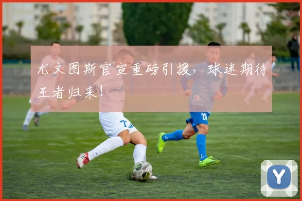 尤文图斯官宣重磅引援，球迷期待王者归来！