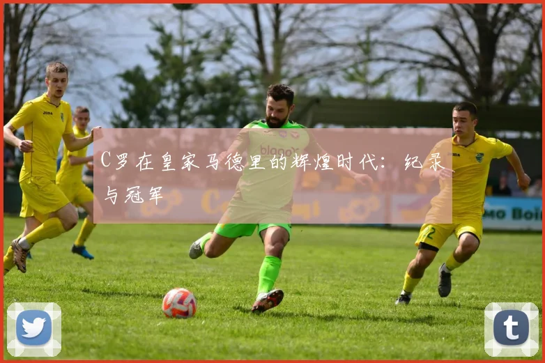 C罗在皇家马德里的辉煌时代:纪录与冠军