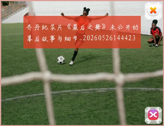 乔丹纪录片《最后之舞》未公开的幕后故事与细节_20260526144423