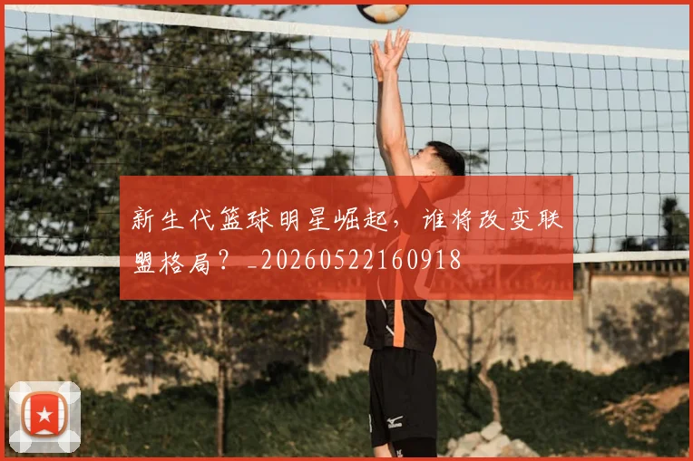 新生代篮球明星崛起，谁将改变联盟格局？_20260522160918