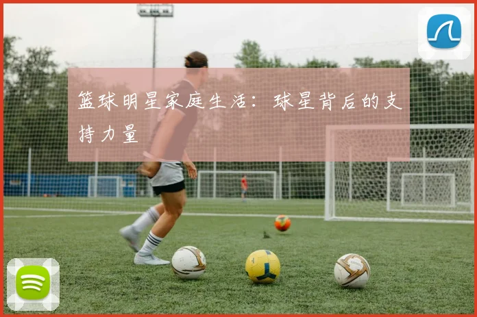 篮球明星家庭生活：球星背后的支持力量